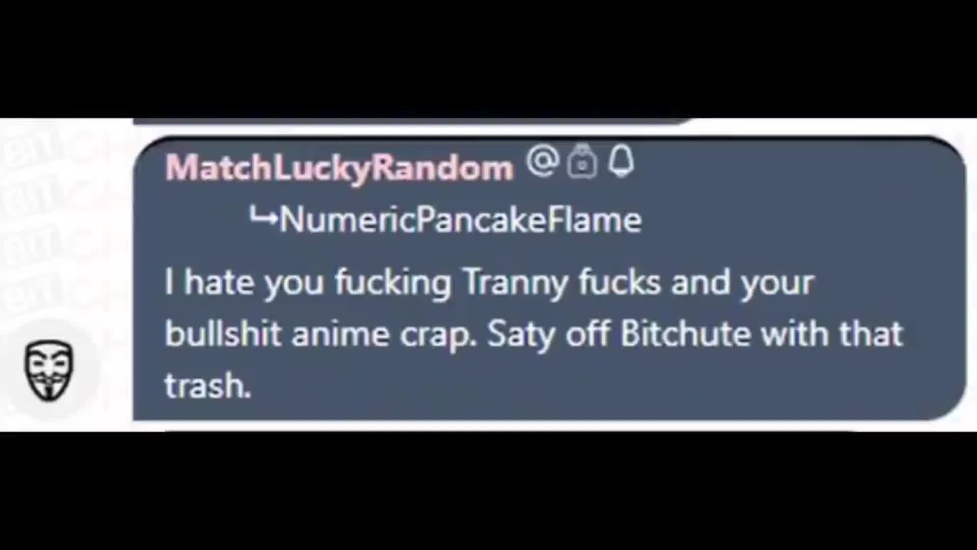 "I hate you fucking Tranny fucks and your bullshit anime crap. Stay off Bitchute with that trash"